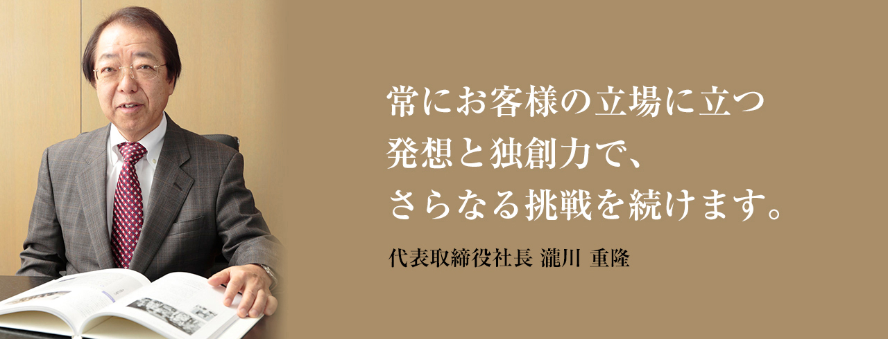 常にお客様の立場に立つ
	発想と独創力で、さらなる挑戦を続けます。