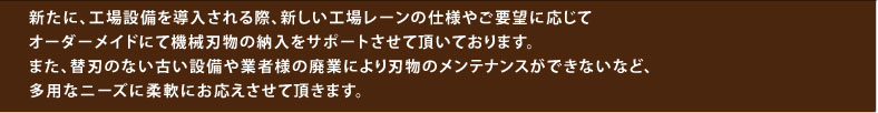 新たに、工場設備を導入される際、新しい工場レーンの仕様やご要望に応じてオーダーメイドにて機械刃物の納入をサポートさせて頂いております。また、替刃のない古い設備や業者様の廃業により刃物のメンテナンスができないなど、多用なニーズに柔軟にお応えさせて頂きます。