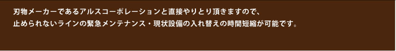 刃物メーカーであるアルスコーポレーションと直接やりとり頂きますので、止められないラインの緊急メンテナンス・現状設備の入れ替えの時間短縮が可能です。