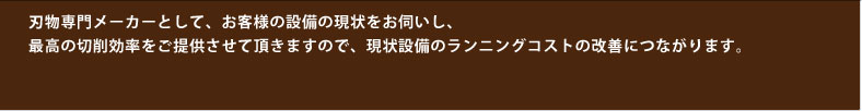 刃物専門メーカーとして、お客様の設備の現状をお伺いし、最高の切削効率をご提供させて頂きますので、現状設備のランニングコストの改善につながります。