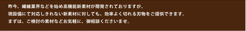 昨今、繊維業界などを始め高機能新素材が開発されておりますが、現設備にて対応しきれない新素材に対しても、効率よく切れる刃物をご提供できます。まずは、ご検討の素材などお気軽に、御相談くださいませ。